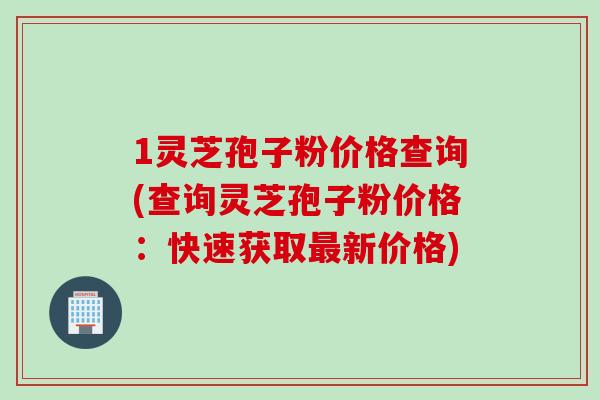 1灵芝孢子粉价格查询(查询灵芝孢子粉价格：快速获取最新价格)