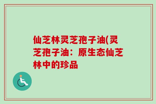 仙芝林灵芝孢子油(灵芝孢子油：原生态仙芝林中的珍品