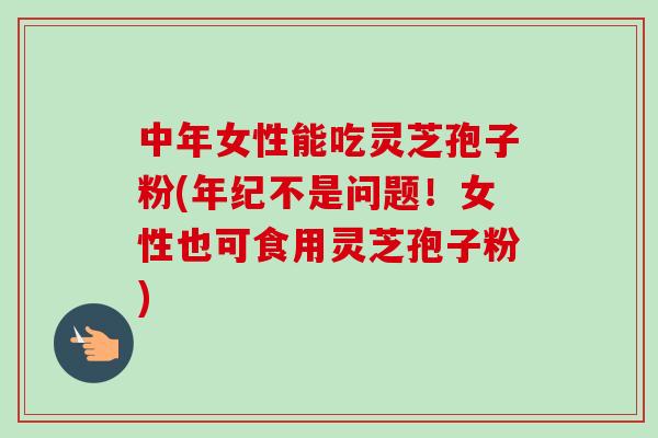 中年女性能吃灵芝孢子粉(年纪不是问题！女性也可食用灵芝孢子粉)