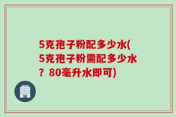 5克孢子粉配多少水(5克孢子粉需配多少水?80毫升水即可) 5克孢子粉配多少水(5克孢子粉需配多少水?80毫升水即可)