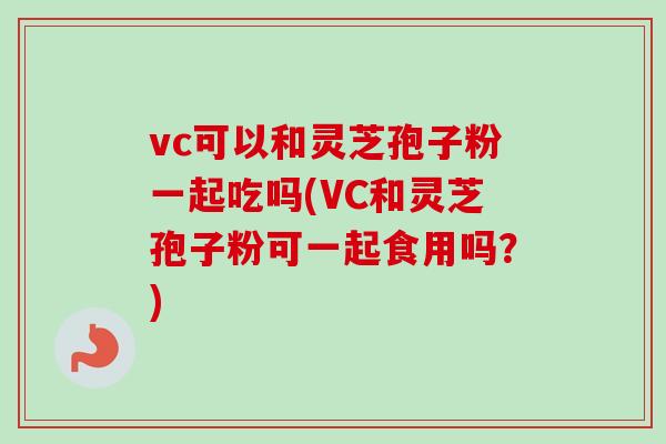 vc可以和灵芝孢子粉一起吃吗(VC和灵芝孢子粉可一起食用吗？)