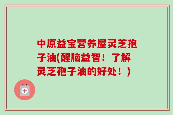 中原益宝营养屋灵芝孢子油(醒脑益智！了解灵芝孢子油的好处！)