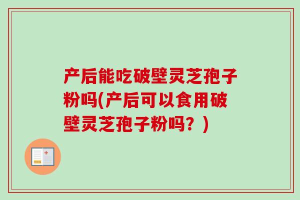 产后能吃破壁灵芝孢子粉吗(产后可以食用破壁灵芝孢子粉吗？)