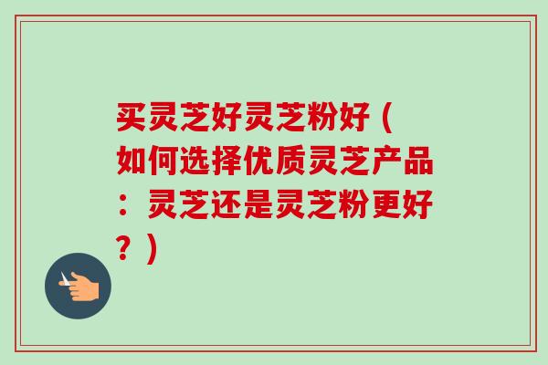 买灵芝好灵芝粉好 (如何选择优质灵芝产品:灵芝还是灵芝粉更好?) 买灵芝好灵芝粉好 (如何选择优质灵芝产品:灵芝还是灵芝粉更好?)