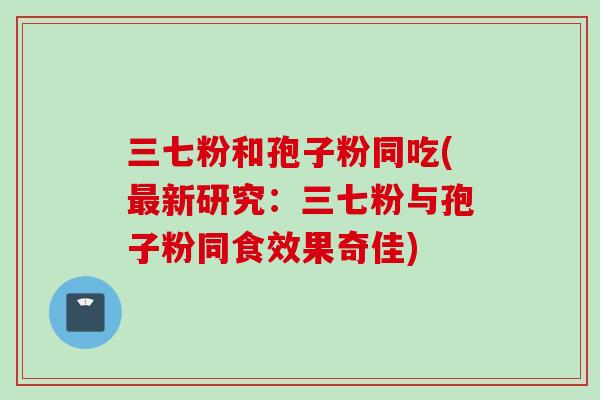 三七粉和孢子粉同吃(最新研究：三七粉与孢子粉同食效果奇佳)