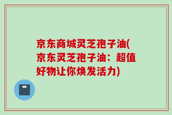 京东商城灵芝孢子油(京东灵芝孢子油：超值好物让你焕发活力)