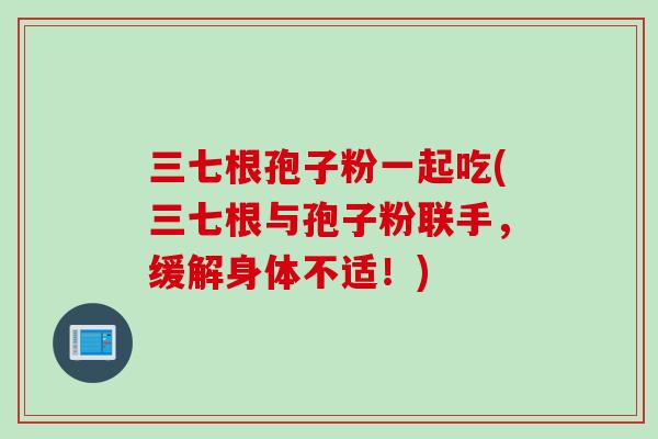 三七根孢子粉一起吃(三七根与孢子粉联手，缓解身体不适！)