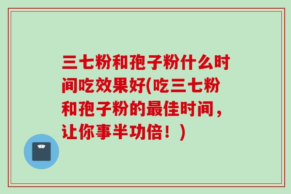 三七粉和孢子粉什么时间吃效果好(吃三七粉和孢子粉的最佳时间，让你事半功倍！)