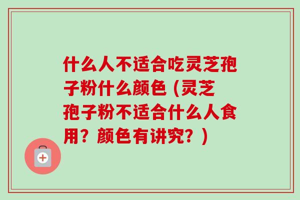 什么人不适合吃灵芝孢子粉什么颜色 (灵芝孢子粉不适合什么人食用？颜色有讲究？)