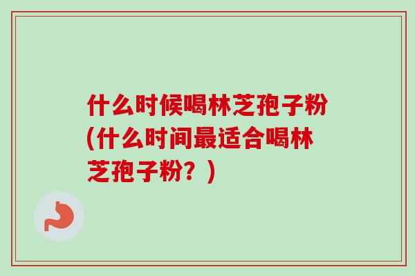 什么时候喝林芝孢子粉(什么时间最适合喝林芝孢子粉？)