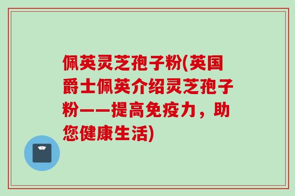 佩英灵芝孢子粉(英国爵士佩英介绍灵芝孢子粉——提高免疫力，助您健康生活)