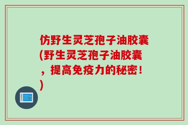 仿野生灵芝孢子油胶囊(野生灵芝孢子油胶囊,提高免疫力的秘密!) 仿野生灵芝孢子油胶囊(野生灵芝孢子油胶囊,提高免疫力的秘密!)
