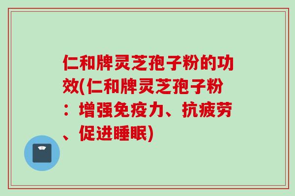 仁和牌灵芝孢子粉的功效(仁和牌灵芝孢子粉：增强免疫力、抗疲劳、促进睡眠)