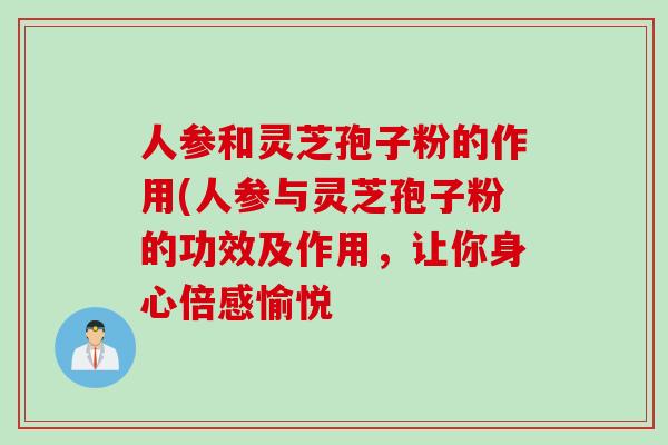 人参和灵芝孢子粉的作用(人参与灵芝孢子粉的功效及作用，让你身心倍感愉悦
