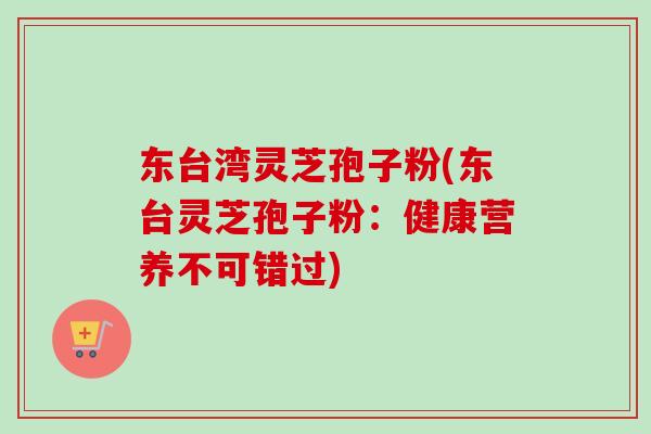 东台湾灵芝孢子粉(东台灵芝孢子粉：健康营养不可错过)