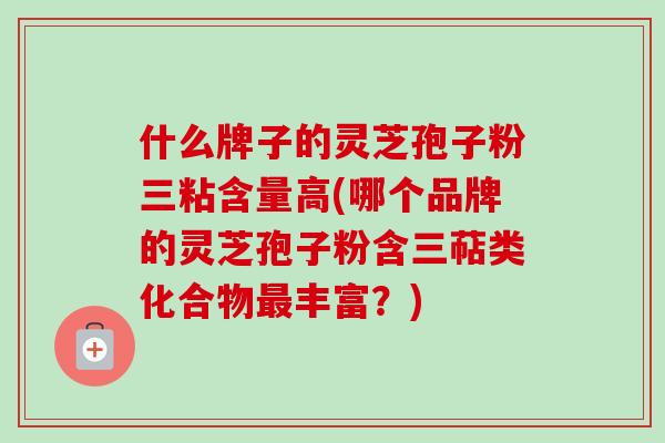 什么牌子的灵芝孢子粉三粘含量高(哪个品牌的灵芝孢子粉含三萜类化合物丰富?) 什么牌子的灵芝孢子粉三粘含量高(哪个品牌的灵芝孢子粉含三萜类化合物丰富?)