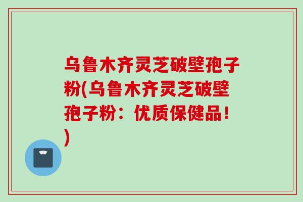 乌鲁木齐灵芝破壁孢子粉(乌鲁木齐灵芝破壁孢子粉：优质保健品！)