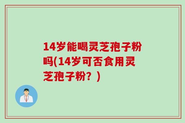 14岁能喝灵芝孢子粉吗(14岁可否食用灵芝孢子粉？)