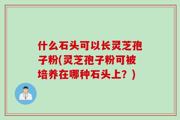 什么石头可以长灵芝孢子粉(灵芝孢子粉可被培养在哪种石头上？)
