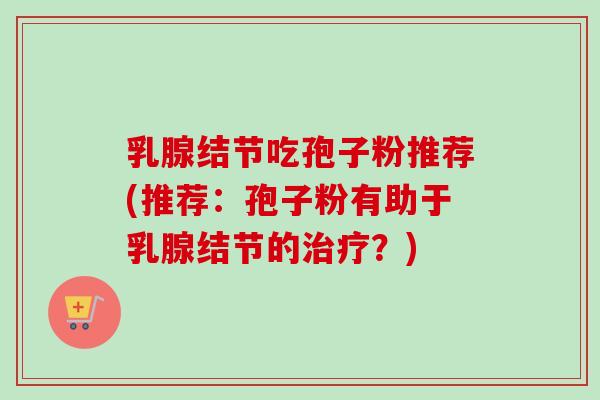 乳腺结节吃孢子粉推荐(推荐:孢子粉有助于乳腺结节的?) 乳腺结节吃孢子粉推荐(推荐:孢子粉有助于乳腺结节的?)