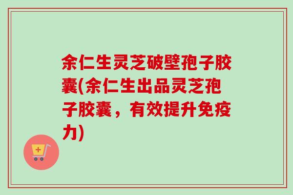 余仁生灵芝破壁孢子胶囊(余仁生出品灵芝孢子胶囊，有效提升免疫力)