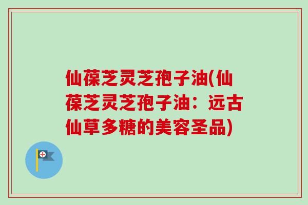 仙葆芝灵芝孢子油(仙葆芝灵芝孢子油：远古仙草多糖的美容圣品)