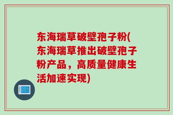 东海瑞草破壁孢子粉(东海瑞草推出破壁孢子粉产品，高质量健康生活加速实现)