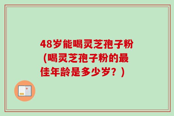 48岁能喝灵芝孢子粉 (喝灵芝孢子粉的最佳年龄是多少岁？)