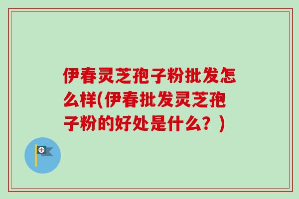 伊春灵芝孢子粉批发怎么样(伊春批发灵芝孢子粉的好处是什么？)