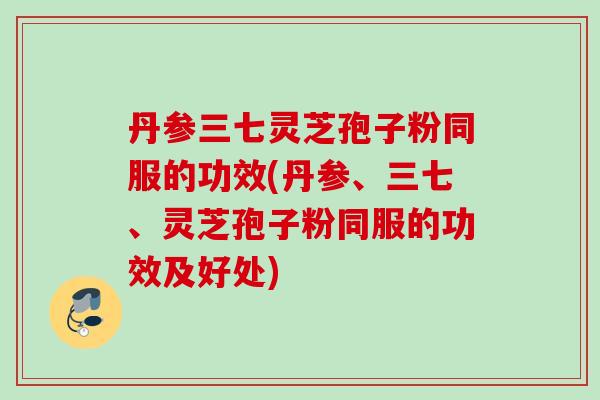 丹参三七灵芝孢子粉同服的功效(丹参、三七、灵芝孢子粉同服的功效及好处)