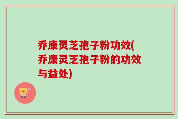 乔康灵芝孢子粉功效(乔康灵芝孢子粉的功效与益处)