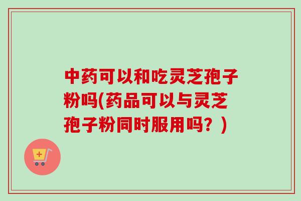 中药可以和吃灵芝孢子粉吗(药品可以与灵芝孢子粉同时服用吗？)