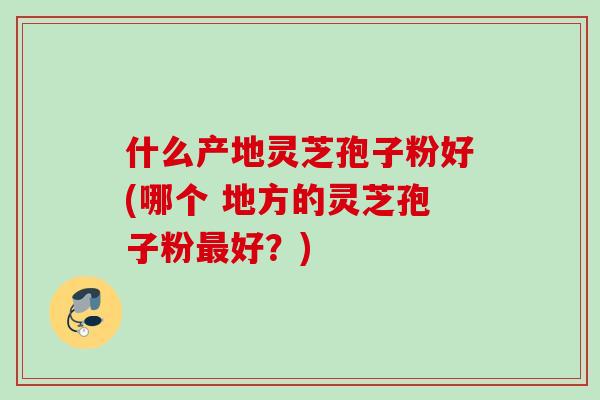 什么产地灵芝孢子粉好(哪个 地方的灵芝孢子粉最好？)