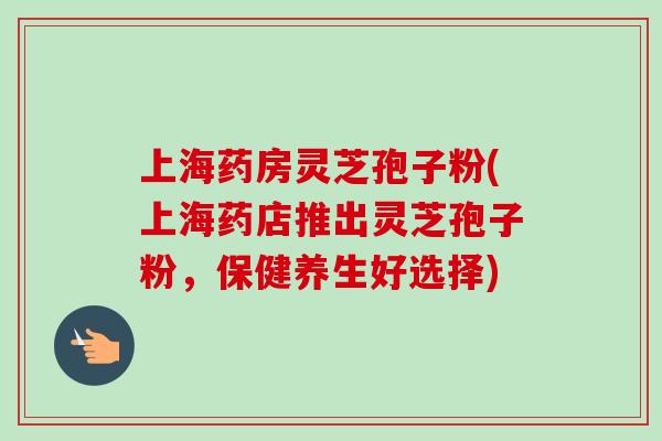 上海药房灵芝孢子粉(上海药店推出灵芝孢子粉，保健养生好选择)