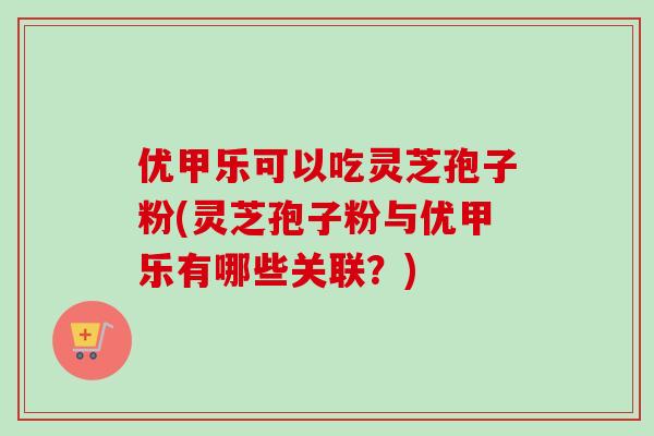 优甲乐可以吃灵芝孢子粉(灵芝孢子粉与优甲乐有哪些关联？)
