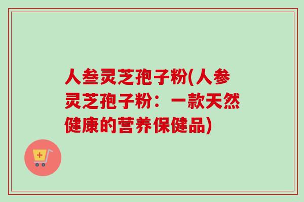 人叁灵芝孢子粉(人参灵芝孢子粉：一款天然健康的营养保健品)