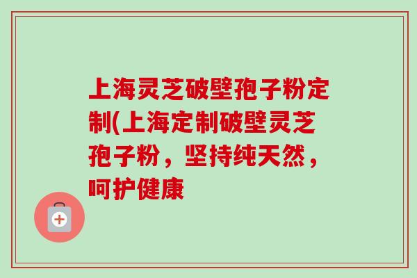 上海灵芝破壁孢子粉定制(上海定制破壁灵芝孢子粉，坚持纯天然，呵护健康