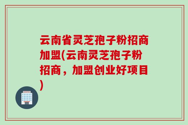 云南省灵芝孢子粉招商加盟(云南灵芝孢子粉招商，加盟创业好项目)