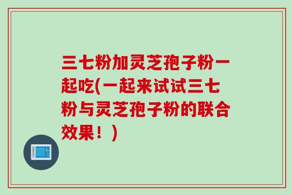 三七粉加灵芝孢子粉一起吃(一起来试试三七粉与灵芝孢子粉的联合效果！)