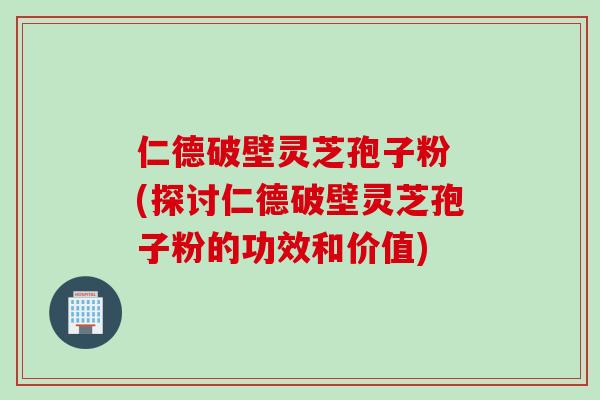 仁德破壁灵芝孢子粉 (探讨仁德破壁灵芝孢子粉的功效和价值)