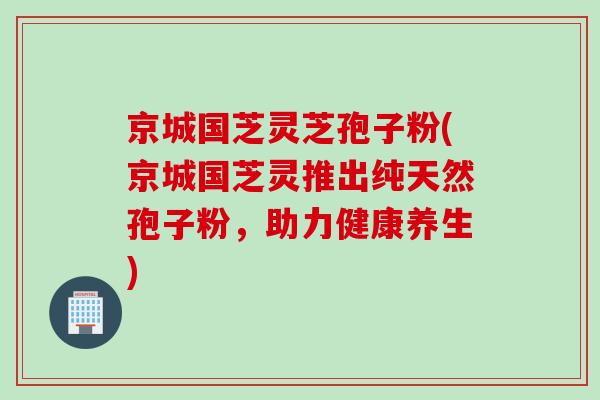 京城国芝灵芝孢子粉(京城国芝灵推出纯天然孢子粉，助力健康养生)