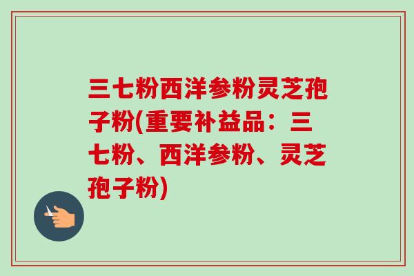 三七粉西洋参粉灵芝孢子粉(重要补益品：三七粉、西洋参粉、灵芝孢子粉)