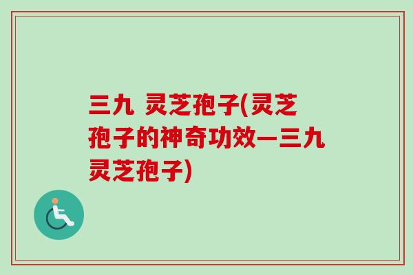 三九 灵芝孢子(灵芝孢子的神奇功效—三九灵芝孢子)