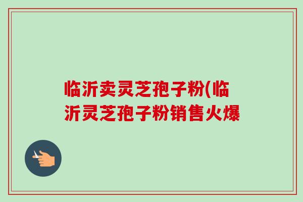 临沂卖灵芝孢子粉(临沂灵芝孢子粉销售火爆