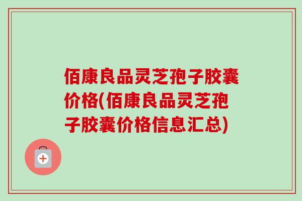 佰康良品灵芝孢子胶囊价格(佰康良品灵芝孢子胶囊价格信息汇总) 佰康良品灵芝孢子胶囊价格(佰康良品灵芝孢子胶囊价格信息汇总)