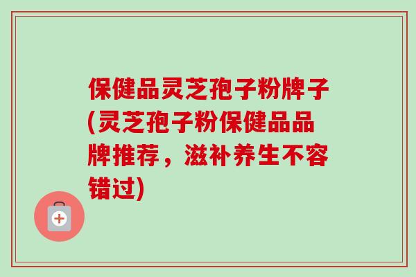 保健品灵芝孢子粉牌子(灵芝孢子粉保健品品牌推荐，滋补养生不容错过)