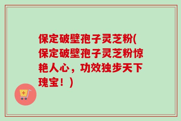 保定破壁孢子灵芝粉(保定破壁孢子灵芝粉惊艳人心，功效独步天下瑰宝！)