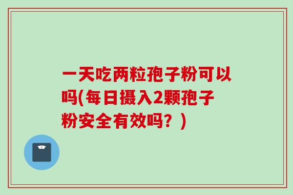 一天吃两粒孢子粉可以吗(每日摄入2颗孢子粉安全有效吗?) 一天吃两粒孢子粉可以吗(每日摄入2颗孢子粉安全有效吗?)