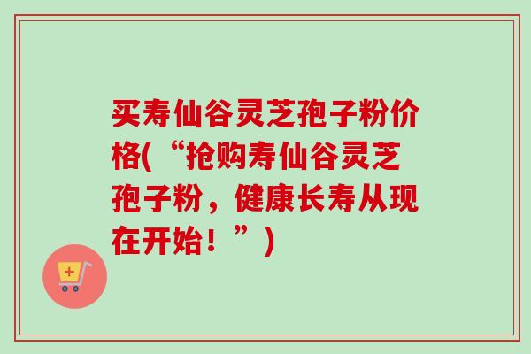 买寿仙谷灵芝孢子粉价格(“抢购寿仙谷灵芝孢子粉，健康长寿从现在开始！”)