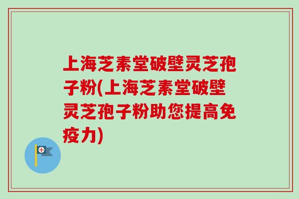 上海芝素堂破壁灵芝孢子粉(上海芝素堂破壁灵芝孢子粉助您提高免疫力)